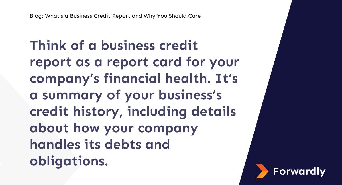 Think of a business credit report as a report card for your company’s financial health. It’s a summary of your business’s credit history, including details about how your company handles its debts and obligations.